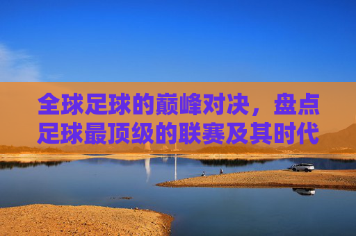 全球足球的巅峰对决，盘点足球最顶级的联赛及其时代意义，全球足球巅峰联赛盘点，顶级对决与时代意义