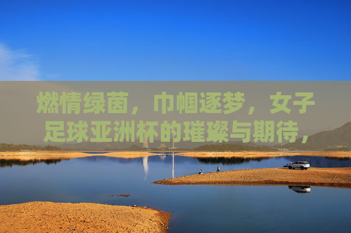 燃情绿茵,巾帼逐梦,女子足球亚洲杯的璀璨与期待,燃情绿茵,巾帼逐梦,女子足球亚洲杯的璀璨与期待