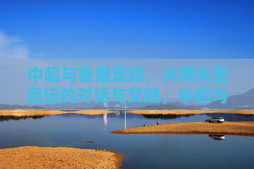 中超与香港足球，共舞东亚足坛的对话与交融，中超与香港足球，共舞东亚足坛的对话与交融