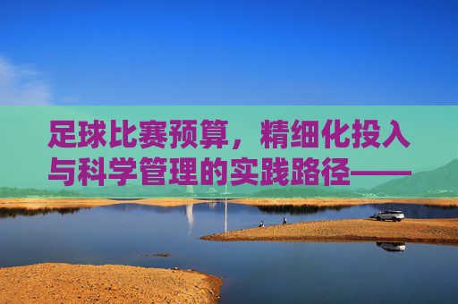 足球比赛预算,精细化投入与科学管理的实践路径——解析赛事运营的核心引擎,足球比赛预算,精细化投入与科学管理的实践路径——解析赛事运营的核心引擎