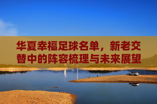 华夏幸福足球名单,新老交替中的阵容梳理与未来展望,华夏幸福足球名单,新老交替中的阵容梳理与未来展望