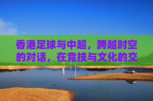 香港足球与中超，跨越时空的对话，在竞技与文化的交融中共同前行，香港足球与中超，跨越时空的对话，在竞技与文化的交融中共同前行