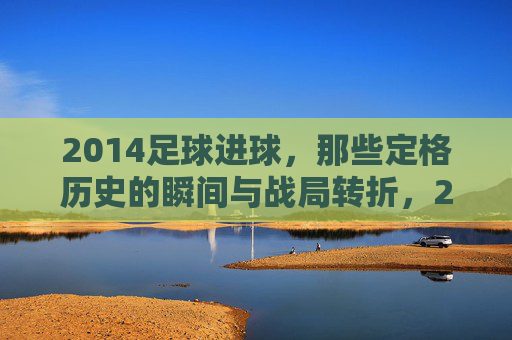 2014足球进球，那些定格历史的瞬间与战局转折，2014足球进球，那些定格历史瞬间与战局转折的瞬间