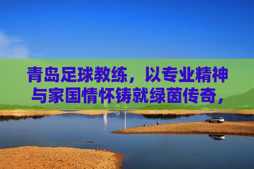青岛足球教练,以专业精神与家国情怀铸就绿茵传奇,青岛足球教练,以专业精神与家国情怀铸就绿茵传奇