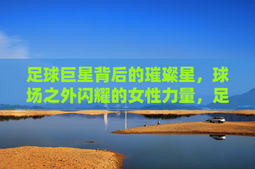 足球巨星背后的璀璨星,球场之外闪耀的女性力量,足球巨星背后的璀璨星,球场之外的女性力量闪耀