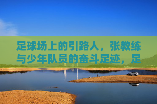 足球场上的引路人,张教练与少年队员的奋斗足迹,足球场上的引路人,张教练与少年队员的奋斗足迹