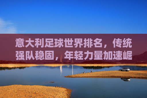 意大利足球世界排名,传统强队稳固,年轻力量加速崛起,意大利足球世界排名,传统强队稳固,年轻力量加速崛起