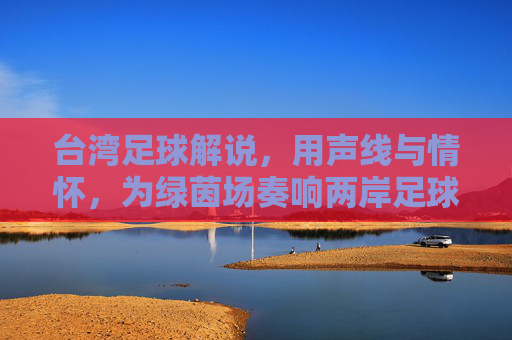 台湾足球解说,用声线与情怀,为绿茵场奏响两岸足球的共鸣乐章,台湾足球解说,用声线与情怀,为绿茵场奏响两岸足球的共鸣乐章