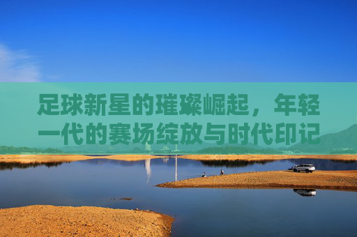 足球新星的璀璨崛起，年轻一代的赛场绽放与时代印记，足球新星的璀璨崛起，年轻一代的赛场绽放与时代印记