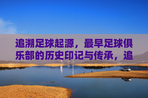 追溯足球起源,最早足球俱乐部的历史印记与传承,追溯足球起源,最早俱乐部的历史印记与传承