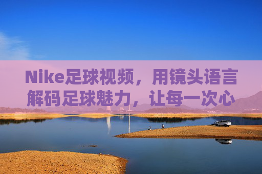 Nike足球视频,用镜头语言解码足球魅力,让每一次心跳都为运动而燃,Nike足球视频,用镜头语言解码足球魅力,让每一次心跳为运动而燃