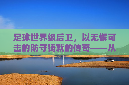 足球世界级后卫，以无懈可击的防守铸就的传奇——从个体坚守到足球时代的标杆，足球世界级后卫，以无懈可击的防守铸就的传奇——从个体坚守到足球时代的标杆