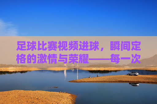 足球比赛视频进球，瞬间定格的激情与荣耀——每一次入网都是对足球精神的最好诠释，足球比赛进球瞬间，定格激情与荣耀，诠释足球精神