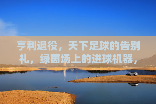 亨利退役,天下足球的告别礼,绿茵场上的进球机器,屏幕后的解说传奇,亨利退役,天下足球的告别礼,绿茵场上的进球机器,屏幕后的解说传奇