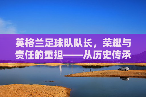 英格兰足球队队长，荣耀与责任的重担——从历史传承到现代足球的领袖角色，英格兰足球队队长，荣耀与责任的重担——从历史传承到现代足球的领袖角色