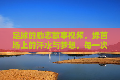 足球的励志故事视频，绿茵场上的汗水与梦想，每一次奔跑都是对未来的承诺，足球励志故事，绿茵场上的汗水与梦想，每一次奔跑都是对未来的承诺