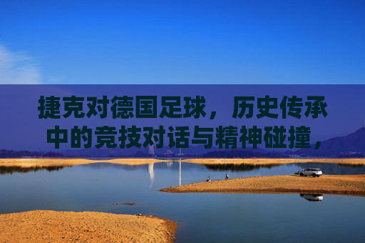 捷克对德国足球,历史传承中的竞技对话与精神碰撞,捷克与德国足球,历史传承中的竞技对话与精神碰撞