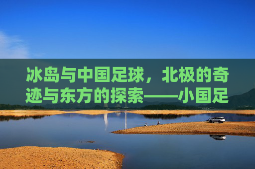 冰岛与中国足球，北极的奇迹与东方的探索——小国足球的崛起与中国足球的星辰大海，冰岛与中国足球，北极的奇迹与东方的探索——小国足球的崛起与中国足球的星辰大海
