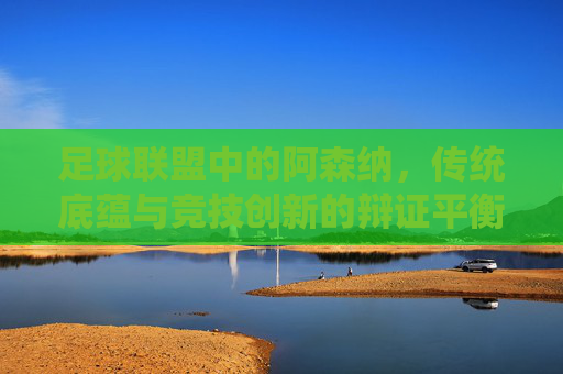 足球联盟中的阿森纳,传统底蕴与竞技创新的辩证平衡,足球联盟中的阿森纳,传统底蕴与竞技创新的辩证平衡
