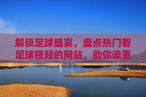 解锁足球盛宴,盘点热门看足球视频的网站,助你追更每一场精彩对决,解锁足球盛宴,盘点热门看球视频网站,助你追更每一场精彩对决