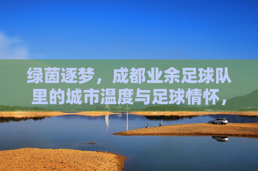 绿茵逐梦，成都业余足球队里的城市温度与足球情怀，绿茵逐梦，成都业余足球队里的城市温度与足球情怀