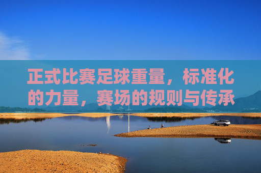 正式比赛足球重量,标准化的力量,赛场的规则与传承,正式比赛足球重量,标准化的力量与赛场规则的传承
