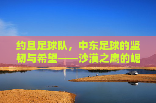 约旦足球队,中东足球的坚韧与希望——沙漠之鹰的崛起之路,约旦足球队,中东足球的坚韧与希望——沙漠之鹰的崛起之路