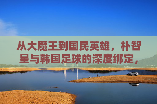 从大魔王到国民英雄，朴智星与韩国足球的深度绑定，从大魔王到国民英雄，朴智星与韩国足球的深度绑定