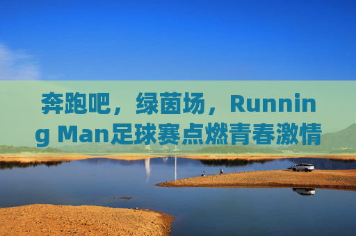 奔跑吧，绿茵场，Running Man足球赛点燃青春激情，凝聚团队力量，奔跑吧，绿茵场，Running Man足球赛点燃青春激情，凝聚团队力量