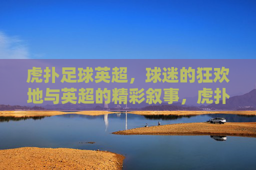 虎扑足球英超,球迷的狂欢地与英超的精彩叙事,虎扑足球英超,球迷的狂欢地与英超的精彩叙事