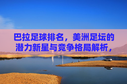 巴拉足球排名,美洲足坛的潜力新星与竞争格局解析,巴拉足球排名,美洲足坛潜力新星与竞争格局解析
