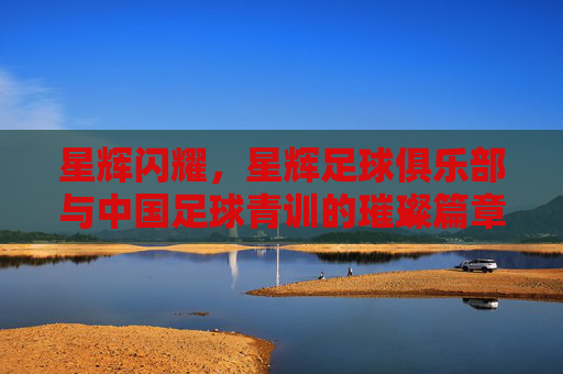 星辉闪耀，星辉足球俱乐部与中国足球青训的璀璨篇章，星辉闪耀，星辉足球俱乐部与中国足球青训的璀璨篇章