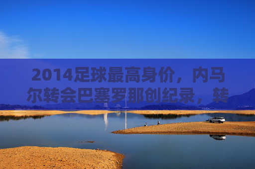 2014足球最高身价,内马尔转会巴塞罗那创纪录,转会市场掀起时代波澜