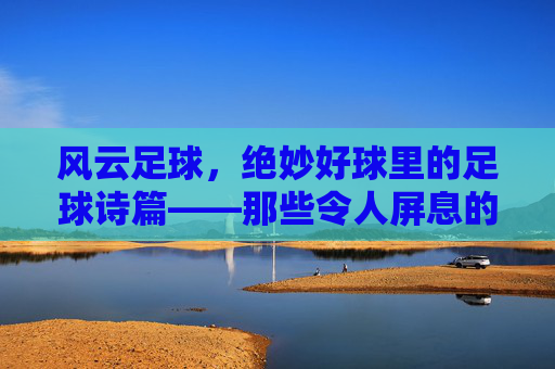 风云足球，绝妙好球里的足球诗篇——那些令人屏息的瞬间
