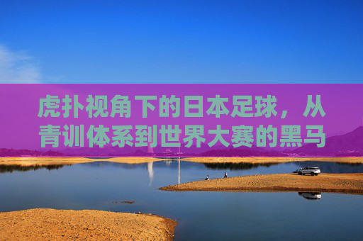 虎扑视角下的日本足球,从青训体系到世界大赛的黑马崛起之路,虎扑视角下的日本足球,从青训体系到世界大赛的黑马崛起之路