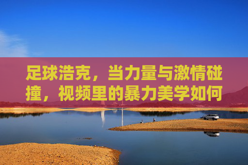 足球浩克，当力量与激情碰撞，视频里的暴力美学如何点燃球迷热血？足球浩克，当力量与激情碰撞，暴力美学如何点燃球迷热血？