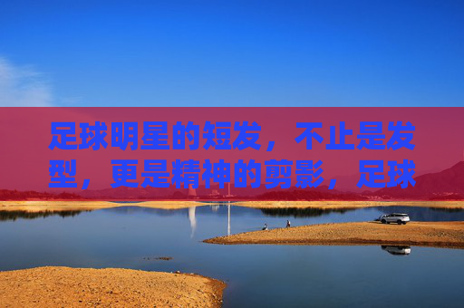 足球明星的短发,不止是发型,更是精神的剪影,足球明星的短发,不止是发型,更是精神的剪影