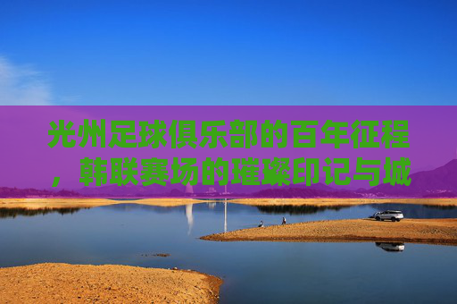 光州足球俱乐部的百年征程，韩联赛场的璀璨印记与城市足球精神，光州足球俱乐部，百年征程与韩联赛场的璀璨印记，城市足球精神的传承