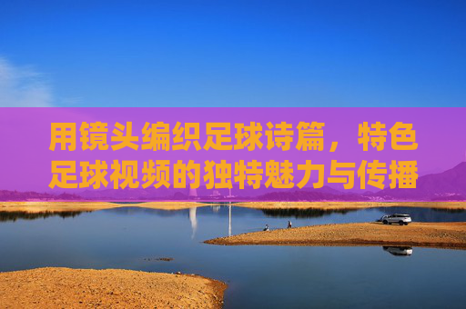 用镜头编织足球诗篇，特色足球视频的独特魅力与传播价值，用镜头编织足球诗篇，特色足球视频的独特魅力与传播价值