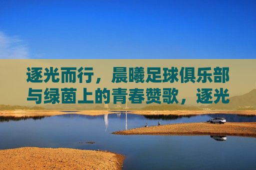逐光而行，晨曦足球俱乐部与绿茵上的青春赞歌，逐光而行，晨曦足球俱乐部与绿茵上的青春赞歌