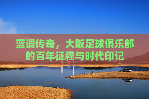 蓝调传奇,大阪足球俱乐部的百年征程与时代印记