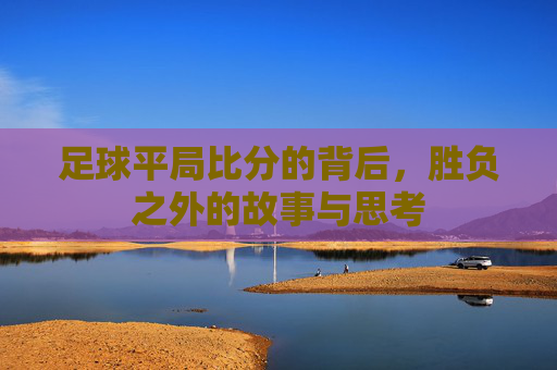 足球平局比分的背后,胜负之外的故事与思考