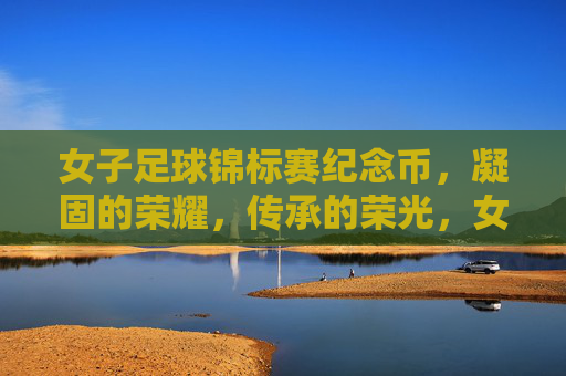 女子足球锦标赛纪念币，凝固的荣耀，传承的荣光，女子足球锦标赛纪念币，凝固的荣耀，传承的荣光