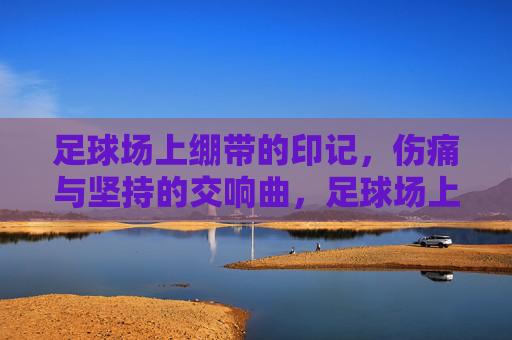 足球场上绷带的印记,伤痛与坚持的交响曲,足球场上绷带的印记,伤痛与坚持的交响曲