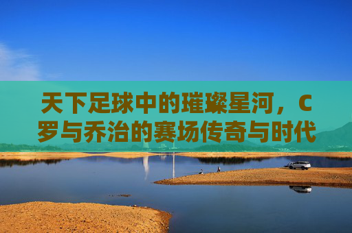 天下足球中的璀璨星河,C罗与乔治的赛场传奇与时代共鸣