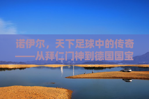 诺伊尔,天下足球中的传奇——从拜仁门神到德国国宝的守门艺术与时代印记,诺伊尔,天下足球中的传奇——从拜仁门神到德国国宝的守门艺术与时代印记