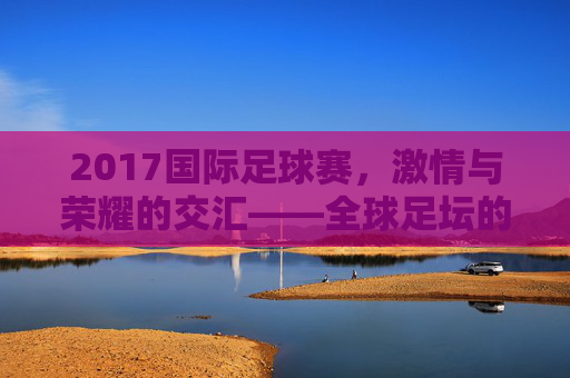 2017国际足球赛,激情与荣耀的交汇——全球足坛的璀璨时刻回顾,2017国际足球赛,激情与荣耀的交汇——全球足坛的璀璨时刻回顾
