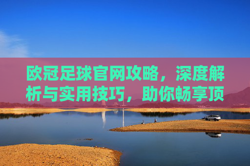 欧冠足球官网攻略,深度解析与实用技巧,助你畅享顶级赛事,欧冠足球官网攻略,深度解析与实用技巧,助你畅享顶级赛事