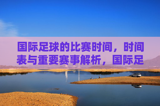 国际足球的比赛时间,时间表与重要赛事解析,国际足球比赛时间表与重要赛事解析