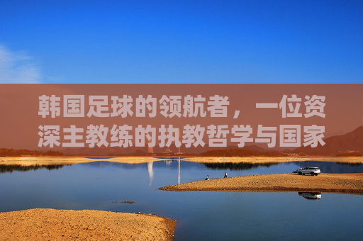 韩国足球的领航者,一位资深主教练的执教哲学与国家荣耀之路,韩国足球的领航者,一位资深主教练的执教哲学与国家荣耀之路